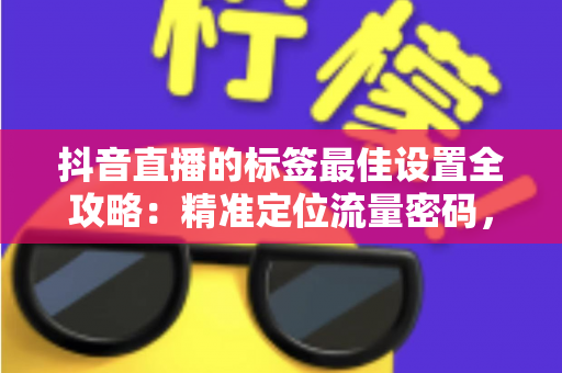 抖音直播的标签最佳设置全攻略：精准定位流量密码，让直播间人气翻倍的核心秘籍