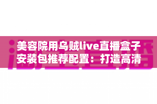 美容院用乌贼live直播盒子安装包推荐配置:打造高清稳定直播间的全攻略 美容院用乌贼live直播盒子安装包推荐配置:打造高清稳定直播间的全攻略
