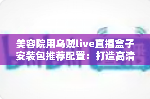 美容院用乌贼live直播盒子安装包推荐配置:打造高清稳定直播间的全攻略 美容院用乌贼live直播盒子安装包推荐配置:打造高清稳定直播间的全攻略