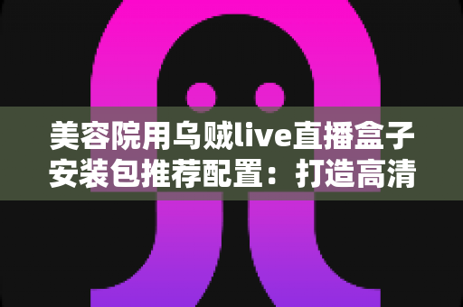 美容院用乌贼live直播盒子安装包推荐配置：打造高清稳定直播间的全攻略