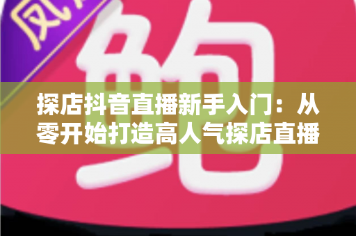 探店抖音直播新手入门：从零开始打造高人气探店直播间全攻略