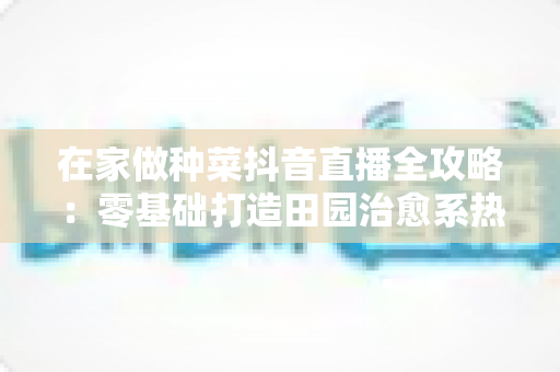 在家做种菜抖音直播全攻略：零基础打造田园治愈系热门账号的实用指南
