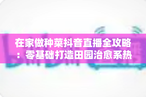 在家做种菜抖音直播全攻略：零基础打造田园治愈系热门账号的实用指南