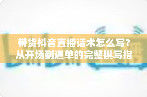 带货抖音直播话术怎么写？从开场到逼单的完整撰写指南与实战技巧