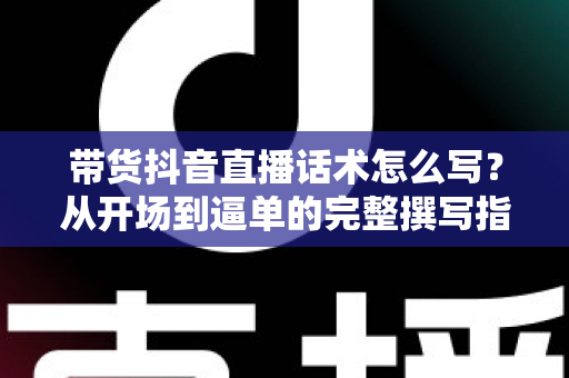 带货抖音直播话术怎么写？从开场到逼单的完整撰写指南与实战技巧