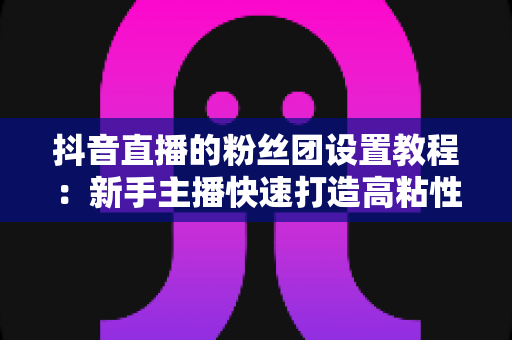 抖音直播的粉丝团设置教程:新手主播快速打造高粘性直播间的完整实战指南 抖音直播的粉丝团设置教程:新手主播快速打造高粘性直播间的完整实战指南