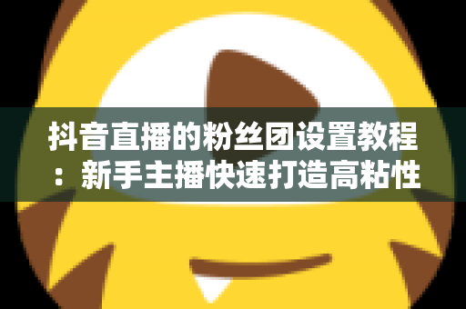 抖音直播的粉丝团设置教程:新手主播快速打造高粘性直播间的完整实战指南 抖音直播的粉丝团设置教程:新手主播快速打造高粘性直播间的完整实战指南