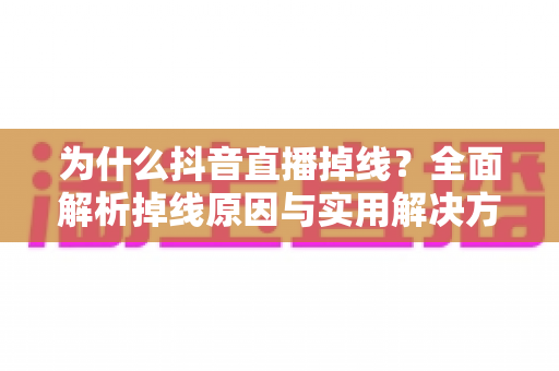 为什么抖音直播掉线？全面解析掉线原因与实用解决方案指南