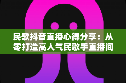 民歌抖音直播心得分享:从零打造高人气民歌手直播间的实战指南 民歌抖音直播心得分享:从零打造高人气民歌手直播间的实战指南