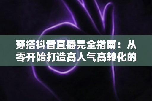 穿搭抖音直播完全指南：从零开始打造高人气高转化的带货直播间