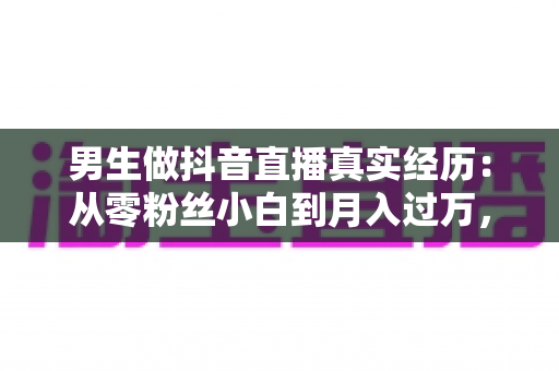 男生做抖音直播真实经历：从零粉丝小白到月入过万，一个普通男孩的直播逆袭之路