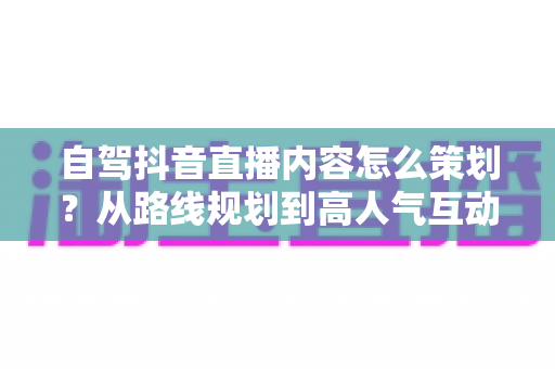 自驾抖音直播内容怎么策划?从路线规划到高人气互动的全流程实战指南 自驾抖音直播内容怎么策划?从路线规划到高人气互动的全流程实战指南