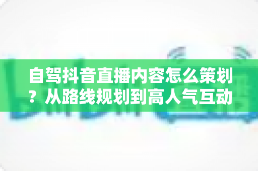 自驾抖音直播内容怎么策划?从路线规划到高人气互动的全流程实战指南 自驾抖音直播内容怎么策划?从路线规划到高人气互动的全流程实战指南