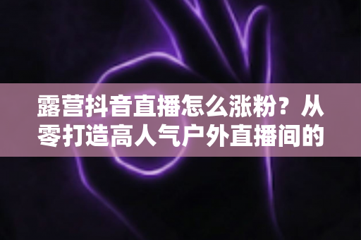 露营抖音直播怎么涨粉？从零打造高人气户外直播间的实战运营指南