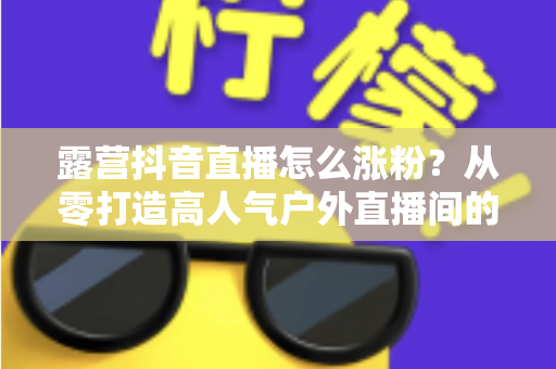 露营抖音直播怎么涨粉？从零打造高人气户外直播间的实战运营指南