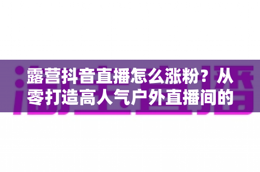 露营抖音直播怎么涨粉？从零打造高人气户外直播间的实战运营指南