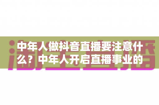 中年人做抖音直播要注意什么?中年人开启直播事业的完整攻略与避坑指南 中年人做抖音直播要注意什么?中年人开启直播事业的完整攻略与避坑指南