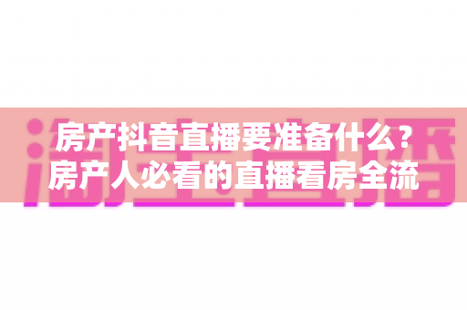 房产抖音直播要准备什么？房产人必看的直播看房全流程准备清单与实战指南