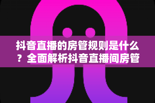 抖音直播的房管规则是什么？全面解析抖音直播间房管的设置条件、职责权限与管理办法