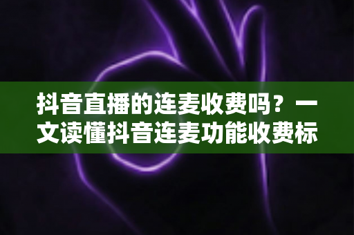 抖音直播的连麦收费吗？一文读懂抖音连麦功能收费标准、使用条件与实用指南