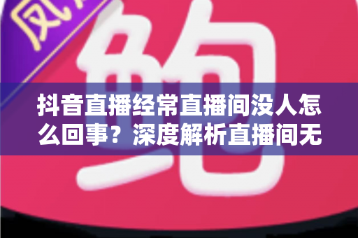 抖音直播经常直播间没人怎么回事？深度解析直播间无人观看的原因与破局之道