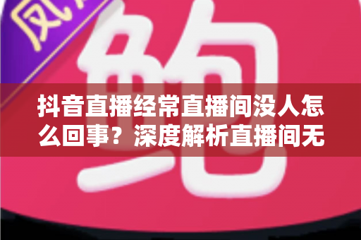 抖音直播经常直播间没人怎么回事？深度解析直播间无人观看的原因与破局之道