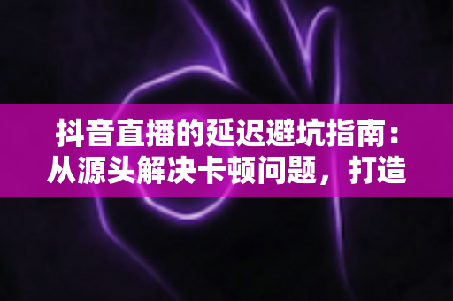 抖音直播的延迟避坑指南:从源头解决卡顿问题,打造零延迟高转化直播间 抖音直播的延迟避坑指南:从源头解决卡顿问题,打造零延迟高转化直播间