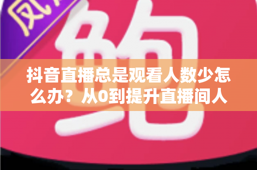 抖音直播总是观看人数少怎么办?从0到提升直播间人气的全方位实战攻略 抖音直播总是观看人数少怎么办?从0到提升直播间人气的全方位实战攻略