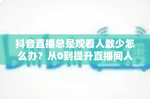 抖音直播总是观看人数少怎么办?从0到提升直播间人气的全方位实战攻略 抖音直播总是观看人数少怎么办?从0到提升直播间人气的全方位实战攻略
