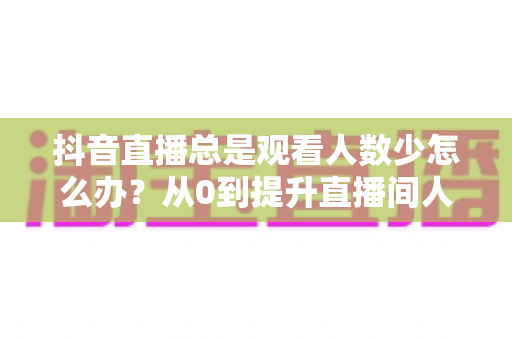 抖音直播总是观看人数少怎么办?从0到提升直播间人气的全方位实战攻略 抖音直播总是观看人数少怎么办?从0到提升直播间人气的全方位实战攻略