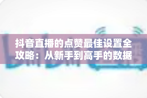 抖音直播的点赞最佳设置全攻略：从新手到高手的数据增长实战指南