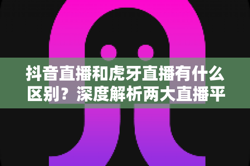 抖音直播和虎牙直播有什么区别？深度解析两大直播平台的定位、内容与玩法差异