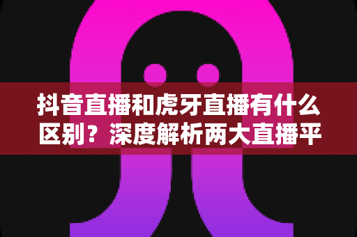 抖音直播和虎牙直播有什么区别？深度解析两大直播平台的定位、内容与玩法差异