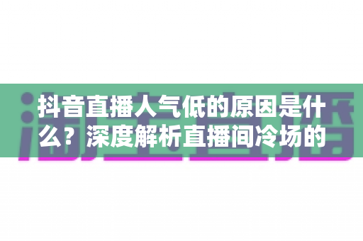 抖音直播人气低的原因是什么？深度解析直播间冷场的根源与破局方法
