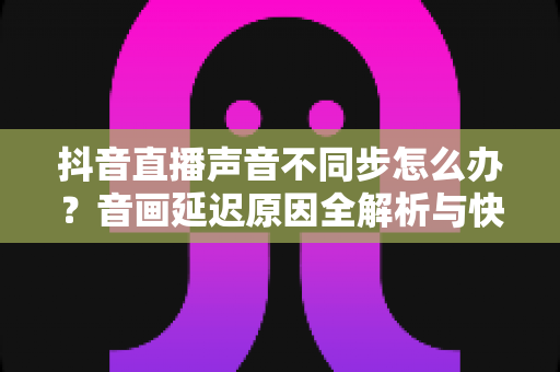 抖音直播声音不同步怎么办?音画延迟原因全解析与快速解决指南 抖音直播声音不同步怎么办?音画延迟原因全解析与快速解决指南
