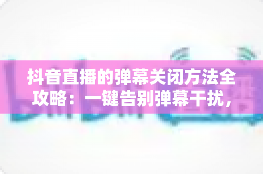 抖音直播的弹幕关闭方法全攻略：一键告别弹幕干扰，享受纯净直播观看体验