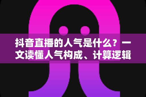 抖音直播的人气是什么?一文读懂人气构成、计算逻辑与提升方法 抖音直播的人气是什么?一文读懂人气构成、计算逻辑与提升方法