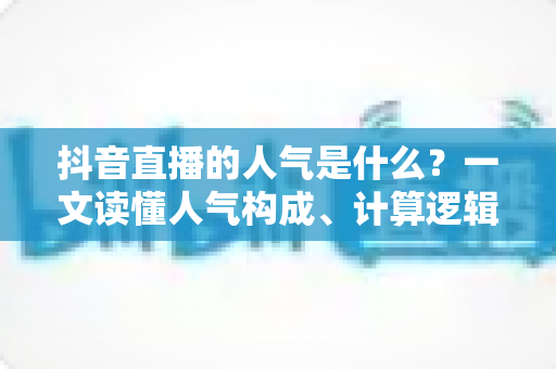 抖音直播的人气是什么?一文读懂人气构成、计算逻辑与提升方法 抖音直播的人气是什么?一文读懂人气构成、计算逻辑与提升方法
