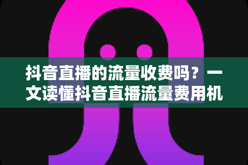 抖音直播的流量收费吗？一文读懂抖音直播流量费用机制与省钱涨流量攻略
