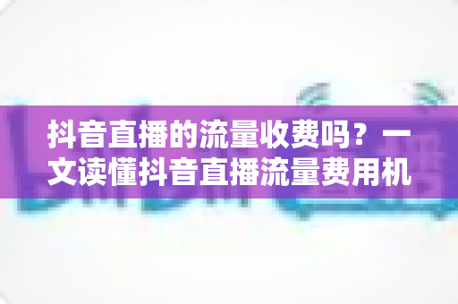 抖音直播的流量收费吗？一文读懂抖音直播流量费用机制与省钱涨流量攻略