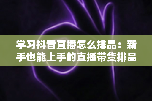 学习抖音直播怎么排品:新手也能上手的直播带货排品实战指南 学习抖音直播怎么排品:新手也能上手的直播带货排品实战指南