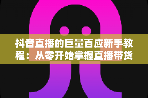抖音直播的巨量百应新手教程:从零开始掌握直播带货核心工具的完整指南 抖音直播的巨量百应新手教程:从零开始掌握直播带货核心工具的完整指南