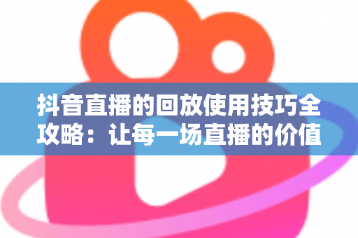 抖音直播的回放使用技巧全攻略：让每一场直播的价值最大化