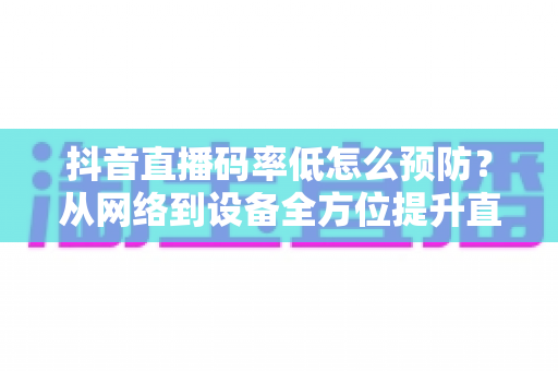 抖音直播码率低怎么预防？从网络到设备全方位提升直播画质指南