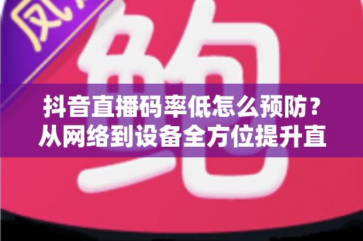 抖音直播码率低怎么预防？从网络到设备全方位提升直播画质指南