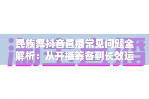 民族舞抖音直播常见问题全解析：从开播筹备到长效运营的实用避坑指南