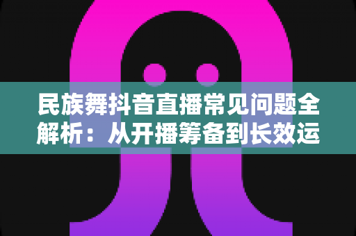 民族舞抖音直播常见问题全解析：从开播筹备到长效运营的实用避坑指南
