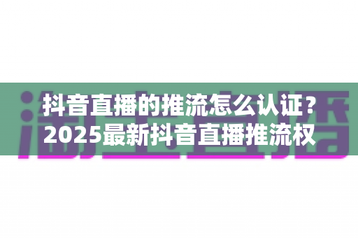 抖音直播的推流怎么认证?2025最新抖音直播推流权限开通条件与详细认证流程全攻略 抖音直播的推流怎么认证?2025最新抖音直播推流权限开通条件与详细认证流程全攻略