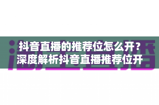 抖音直播的推荐位怎么开?深度解析抖音直播推荐位开通条件与流量获取全攻略 抖音直播的推荐位怎么开?深度解析抖音直播推荐位开通条件与流量获取全攻略