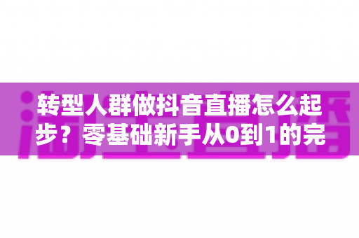 转型人群做抖音直播怎么起步？零基础新手从0到1的完整实战指南